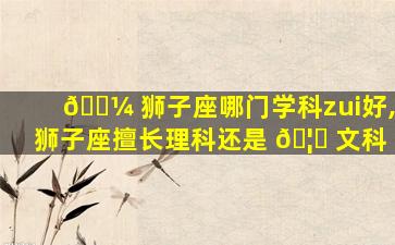 🌼 狮子座哪门学科zui
好,狮子座擅长理科还是 🦋 文科